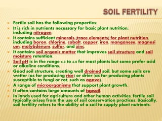  Fertile soil has the following properties:
 It is rich in nutrients necessary for basic plant nutrition,
including nitrogen,
 It contains sufficient minerals (trace elements) for plant nutrition,
including boron, chlorine, cobalt, copper, iron, manganese, magnesi
um, molybdenum, sulfur, and zinc.
 It contains soil organic matter that improves soil structure and soil
moisture retention.
 Soil pH is in the range 6.0 to 6.8 for most plants but some prefer acid
or alkaline conditions.
 Good soil structure, creating well drained soil, but some soils are
wetter (as for producing rice) or drier (as for producing plants
susceptible to fungi or rot, such as agave).
 A range of microorganisms that support plant growth.
 It often contains large amounts of topsoil.
 In lands used for agriculture and other human activities, fertile soil
typically arises from the use of soil conservation practices. Basically,
soil fertility refers to the ability of a soil to supply plant nutrients.
 
