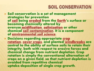  Soil conservation is a set of management
strategies for prevention
of soil being eroded from the Earth’s surface or
becoming chemically altered by
overuse,acidification, salinization or other
chemical soil contamination. It is a component
of environmental soil science.
 Decisions regarding appropriate crop
rotation, cover crops, and planted windbreaks are
central to the ability of surface soils to retain their
integrity, both with respect to erosive forces and
chemical change from nutrient depletion. Crop
rotation is simply the conventional alternation of
crops on a given field, so that nutrient depletion is
avoided from repetitive chemical
uptake/deposition of single crop growth.
 
