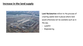 Increase in the land supply
Land Reclamation refers to the process of
creating usable land in places where land
would otherwise not be available such as in
the sea.
- Landfill
- Emplodering
 