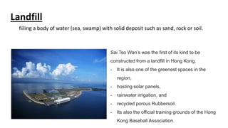 Sai Tso Wan’s was the first of its kind to be
constructed from a landfill in Hong Kong.
- It is also one of the greenest spaces in the
region,
- hosting solar panels,
- rainwater irrigation, and
- recycled porous Rubbersoil.
- Its also the official training grounds of the Hong
Kong Baseball Association.
Landfill
fiiling a body of water (sea, swamp) with solid deposit such as sand, rock or soil.
 