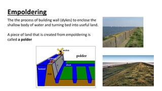 Empoldering
The the process of building wall (dykes) to enclose the
shallow body of water and turning bed into useful land.
A piece of land that is created from empoldering is
called a polder
 