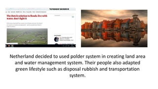 Netherland decided to used polder system in creating land area
and water management system. Their people also adapted
green lifestyle such as disposal rubbish and transportation
system.
 