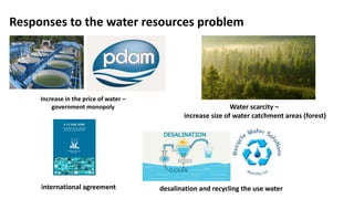 Responses to the water resources problem
desalination and recycling the use water
Increase in the price of water –
government monopoly Water scarcity –
increase size of water catchment areas (forest)
international agreement
 