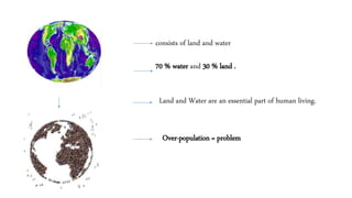 consists of land and water
70 % water and 30 % land .
Over-population = problem
Land and Water are an essential part of human living.
 