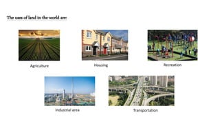 The uses of land in the world are:
Agriculture Housing Recreation
Industrial area Transportation
 