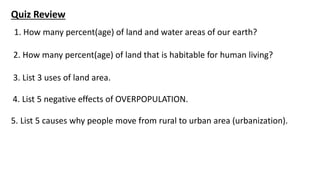 3. List 3 uses of land area.
Quiz Review
1. How many percent(age) of land and water areas of our earth?
2. How many percent(age) of land that is habitable for human living?
4. List 5 negative effects of OVERPOPULATION.
5. List 5 causes why people move from rural to urban area (urbanization).
 