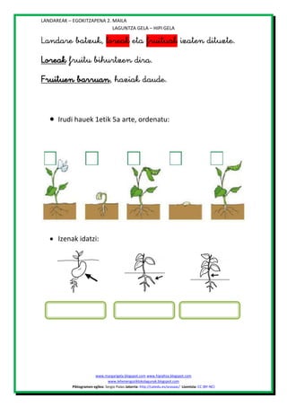 LANDAREAK – EGOKITZAPENA 2. MAILA
LAGUNTZA GELA – HIPI GELA







Irudi hauek 1etik 5a arte, ordenatu:




 Izenak idatzi:





www.margarigela.blogspot.com www.hipialtza.blogspot.com
www.lehenengoziklokolagunak.blogspot.com
Piktogramen egilea: Sergio Palao Jatorria: http://catedu.es/arasaac/ Lizentzia: CC (BY-NC)

 