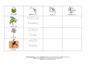 IRAKURRI

BIRPASATU

IDATZI

MARRAZTU

HOSTOA
hostoa
HOSTOA

LOREA

LOREA
lorea
HAZIA
hazia

HAZIA
Autor pictogramas: Sergio Palao Procedencia: ARASAAC http://catedu.es/arasaac/ Licencia: CC (BY-NC-SA)
Autora: Amaya Padilla Collado http://www.garachicoenclave.blogspot.com
Itzultzailea: www.margarigela.blogspot.com

 