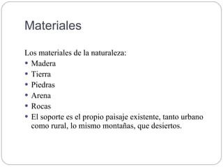 Materiales
Los materiales de la naturaleza:
 Madera
 Tierra
 Piedras
 Arena
 Rocas
 El soporte es el propio paisaje existente, tanto urbano
como rural, lo mismo montañas, que desiertos.
 