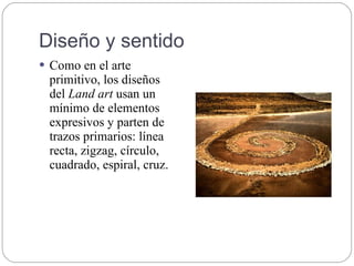 Diseño y sentido
 Como en el arte
primitivo, los diseños
del Land art usan un
mínimo de elementos
expresivos y parten de
trazos primarios: línea
recta, zigzag, círculo,
cuadrado, espiral, cruz.
 