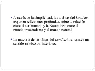  A través de la simplicidad, los artistas del Land art
exponen reflexiones profundas, sobre la relación
entre el ser humano y la Naturaleza, entre el
mundo trascendente y el mundo natural.
 La mayoría de las obras del Land art transmiten un
sentido místico o misterioso.
 