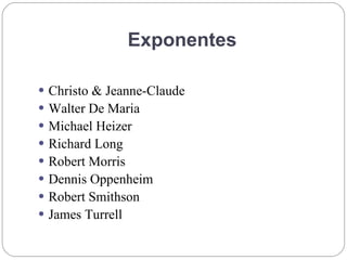 Exponentes
 Christo & Jeanne-Claude
 Walter De Maria
 Michael Heizer
 Richard Long
 Robert Morris
 Dennis Oppenheim
 Robert Smithson
 James Turrell
 