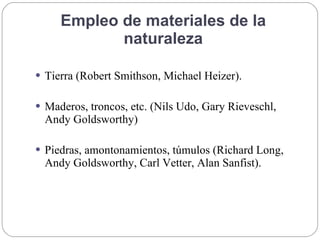 Empleo de materiales de la
naturaleza
 Tierra (Robert Smithson, Michael Heizer).
 Maderos, troncos, etc. (Nils Udo, Gary Rieveschl,
Andy Goldsworthy)
 Piedras, amontonamientos, túmulos (Richard Long,
Andy Goldsworthy, Carl Vetter, Alan Sanfist).
 
