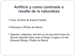 Artificio y como contraste o
resalte de la naturaleza
 Telas. (Christo & Jeanne-Claude)
 Pararrayos, (Walter de Maria)
 Aparatos, máquinas, móviles en los que intervienen las
fuerzas naturales tales como el fuego, el agua o el aire
(Susumu Shingu, Walter de Maria)
 