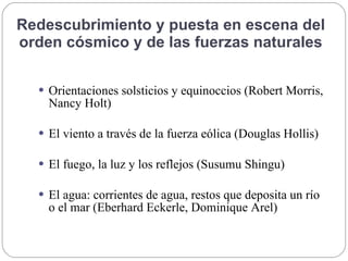 Redescubrimiento y puesta en escena del
orden cósmico y de las fuerzas naturales
 Orientaciones solsticios y equinoccios (Robert Morris,
Nancy Holt)
 El viento a través de la fuerza eólica (Douglas Hollis)
 El fuego, la luz y los reflejos (Susumu Shingu)
 El agua: corrientes de agua, restos que deposita un río
o el mar (Eberhard Eckerle, Dominique Arel)
 