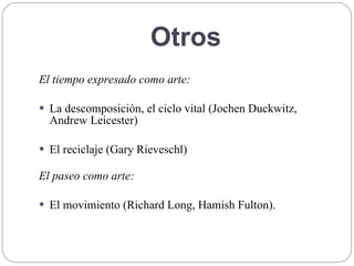Otros
El tiempo expresado como arte:
 La descomposición, el ciclo vital (Jochen Duckwitz,
Andrew Leicester)
 El reciclaje (Gary Rieveschl)
El paseo como arte:
 El movimiento (Richard Long, Hamish Fulton).
 