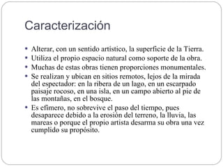 Caracterización
 Alterar, con un sentido artístico, la superficie de la Tierra.
 Utiliza el propio espacio natural como soporte de la obra.
 Muchas de estas obras tienen proporciones monumentales.
 Se realizan y ubican en sitios remotos, lejos de la mirada
del espectador: en la ribera de un lago, en un escarpado
paisaje rocoso, en una isla, en un campo abierto al pie de
las montañas, en el bosque.
 Es efímero, no sobrevive el paso del tiempo, pues
desaparece debido a la erosión del terreno, la lluvia, las
mareas o porque el propio artista desarma su obra una vez
cumplido su propósito.
 