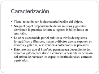 Caracterización
 Tiene relación con la desmaterialización del objeto.
 Niega el papel preponderante de los museos y galerías
desviando la práctica del arte a lugares inéditos hasta su
aparición.
 La obra es conocida por el público a través de registros
fotográficos y fílmicos, mapas o dibujos que se exponen en
museos y galerías, o se venden a coleccionistas privados.
 Esto provoca que el Land art permanezca dependiente del
museo o galería para darse a conocer, a pesar de la decisión
del artista de rechazar los espacios institucionales, cerrados
o privados.
 