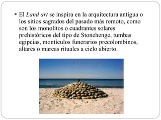  El Land art se inspira en la arquitectura antigua o
los sitios sagrados del pasado más remoto, como
son los monolitos o cuadrantes solares
prehistóricos del tipo de Stonehenge, tumbas
egipcias, montículos funerarios precolombinos,
altares o marcas rituales a cielo abierto.
 
