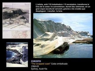 CHRISTO “ The wrapped coast”  Costa embolicada 1968-69  Sydney, Austràlia L’artista, amb 110 treballadors i 15 escaladors, transforma la línia de la costa i la converteixen, durant deu setmanes, en un gran espai escultural canviant, gràcies a les onades que despleguen  i recullen  la lona.   