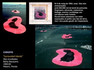 CHRISTO “ Surrounded Islands”   Illes envoltades Bahia Biscayane.  1980-83 Maiami, Florida El 4 de maig de 1983, onze  illes són emmarcades amb 650.000 m2 de teixit de poliuretà. Enginyers, advocats, costureres, biòlegs, marins i ornitòlegs van col·laborar amb l’artista. Durant dues setmanes van estar exposades al públic que des de terra, mar i aire podia gaudir de l’espectacle.   