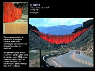 CHRISTO “ La cortina de la vall” 1970-72 Colorado És una enorme tela de poliamida ataronjada situada  entre dues muntanyes amb la intenció de crear una barrera artificial. Per primer cop es munta l’any 1971 però un fort vent la trenca.  L’any 1972 torna a ser col·locada però, al cap de 28 hores, és desmuntada per l’amenaça d’un fort vendaval. 