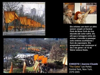Els artistes van tenir un altre somni: omplir el Central Park de Nova York de rius daurats (de color safrà, diu ell) que s’amaguin entre els arbres i convidin a passejar sota ombres acollidores i llum de capvespre. Els preparatius van començar el dia 3 de gener i el 12 de febrer estava llesta.  CHRISTO i Jeanne-Cluade “ The Gates”  Les Portes Central Park, New York. 1979-2005 