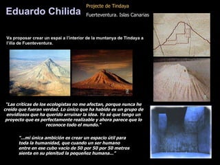 “ Las críticas de los ecologistas no me afectan, porque nunca he creído que fueran verdad. Lo único que ha habido es un grupo de envidiosos que ha querido arruinar la idea. Yo sé que tengo un proyecto que es perfectamente realizable y ahora parece que lo reconoce todo el mundo.“ “ ... mi única ambición es crear un espacio útil para toda la humanidad, que cuando un ser humano entre en ese cubo vacío de 50 por 50 por 50 metros sienta en su plenitud la pequeñez humana ...” Eduardo Chilida Pro j ect e  de Tindaya   Fuerteventura. Islas Canarias Va proposar crear un espai a l’interior de la muntanya de Tindaya a l’illa de Fuenteventura. 