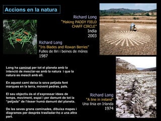 Richard Long “ Making PADDY FIELD CHAFF CIRCLE” India 2003 Long ha  caminat  per tot el planeta amb la intenció de mesclar-se amb la natura  i que la natura es mescli amb ell. En aquest camí deixa la seva petjada fent marques en la terra, movent pedres, pals. El seu objectiu és el d’expressar idees de temps, moviment, espai i per damunt de tot la “petjada” de l’ésser humà damunt del planeta. De les seves grans caminades, dibuixa mapes i diagrames per després traslladar-ho a una altra part. Richard Long “ A line in ireland” Una línia en Irlanda 1974 Accions en la natura Richard Long “ Iris Blades and Rowan Berries” Fulles de lliri i beines de móres 1987 