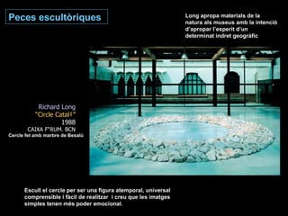 Peces escultòriques Richard Long “ Circle Català” 1988 CAIXA FÒRUM. BCN Cercle fet amb marbre de Besalú Long apropa materials de la natura als museus amb la intenció d’apropar l’esperit d’un determinat indret geogràfic Escull el cercle per ser una figura atemporal, universal comprensible i fàcil de realitzar  i creu que les imatges simples tenen més poder emocional. 