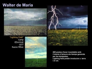 Walter de Maria   “ Lighting Field” Camp il·luminat 1977 Nuevo Mèxic 400 postes d'acer inoxidable amb l’interès d’atraure els llamps generats per les tempestes. Lighting field pretén involucrar a  terra i el cel. 