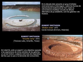 En la dècada dels seixanta un grup d’artistes  nord-americans s'interroguen  sobre les formes de representació tradicional de l'art i sobre la conveniència d'utilitzar circuits de difusió alternatius als ja establerts, com les galeries i els museus. Art rebel·lió, amb un esperit i uns objectius oposats a les aspiracions de mires estretes de les galeries, un art de l'entorn, subjecte molt més als imperatius del lloc que no pas a la demanda del consumidor. ROBERT SMITHSON “ Broken circle”  1971 Cercle trencat (Emmen, Holanda) ROBERT SMITHSON “ Amarillo ramp”  1973 (Tecovas Lake, Amarillo, Texas) 