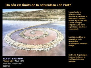 On són els límits de la naturalesa i de l’art? L’artista modifica la naturalesa  o la reorganitza aconseguint una nova imatge. ROBERT SMITHSON “ Spiral jetty”  Abril 1970 Gran llac salat d’Utah  (EEUU) L’espai natural (glaceres, rius, deserts) a través de la intervenció artística, mai no agressiva amb l’ordre ecològic, adquireix una nova significació plàstica i conceptual. Es tracta de paisatges incomunicats per la civilització tècnica (verges) 