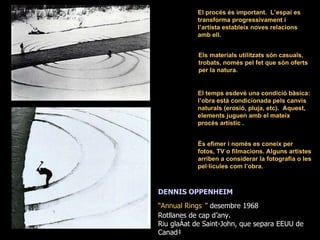 El procés és important.  L’espai es transforma progressivament i l’artista estableix noves relacions amb ell. El temps esdevé una condició bàsica: l’obra està condicionada pels canvis naturals (erosió, pluja, etc).  Aquest, elements juguen amb el mateix procés artístic . És efímer i només es coneix per fotos, TV o filmacions. Alguns artistes arriben a considerar la fotografia o les pel·lícules com l’obra.  DENNIS OPPENHEIM “ Annual Rings   ”  desembre 1968 Rotllanes de cap d’any. Riu glaçat de Saint-John, que separa EEUU de Canadà Els materials utilitzats són casuals, trobats, només pel fet que són oferts per la natura. 