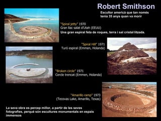 Una gran espiral feta de roques, terra i sal cristal·litzada. Robert Smithson   Escultor americà que tan només tenia 35 anys quan va morir La seva obra es percep millor, a partir de les seves fotografies, perquè són escultures monumentals en espais immensos  “ Broken circle”  1971 Cercle trencat (Emmen, Holanda) “ Spiral jetty”  1970 Gran llac salat d’Utah (EEUU) “ Amarillo ramp”  1973 (Tecovas Lake, Amarillo, Texas) “ Spiral Hill”  1971 Turó espiral (Emmen, Holanda) 