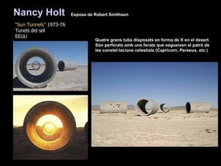 “ Sun Tunnels”  1973-76 Tunels del sol EEUU Quatre grans tubs disposats en forma de X en el desert.  Són perforats amb uns forats que segueixen el patró de les constel·lacions celestials (Capricorn, Perseus, etc.) Nancy Holt   Esposa de  Robert Smithson   
