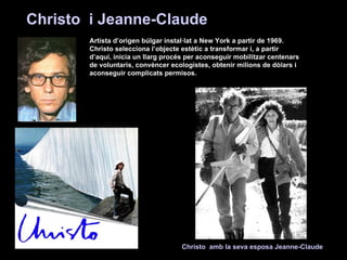 Artista d’origen búlgar instal·lat a New York a partir de 1969. Christo selecciona l’objecte estètic a transformar i, a partir d’aquí, inicia un llarg procés per aconseguir mobilitzar centenars de voluntaris, convèncer ecologistes, obtenir milions de dòlars i aconseguir complicats permisos. Christo  i Jeanne-Claude   Christo  amb la seva esposa Jeanne-Claude   