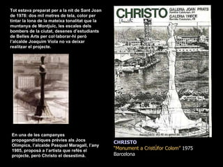 CHRISTO “ Monument a Cristòfor Colom”  1975  Barcelona En una de les campanyes propagandístiques prèvies als Jocs Olímpics, l’alcalde Pasqual Maragall, l’any 1985, proposà a l’artista que refés el projecte, però Christo el desestimà. Tot estava preparat per a la nit de Sant Joan de 1978: dos mil metres de tela, color per tintar la lona de la mateixa tonalitat que la muntanya de Montjuïc, les escales dels bombers de la ciutat, desenes d’estudiants de Belles Arts per col·laborar-hi però l’alcalde Joaquim Viola no va deixar realitzar el projecte. 