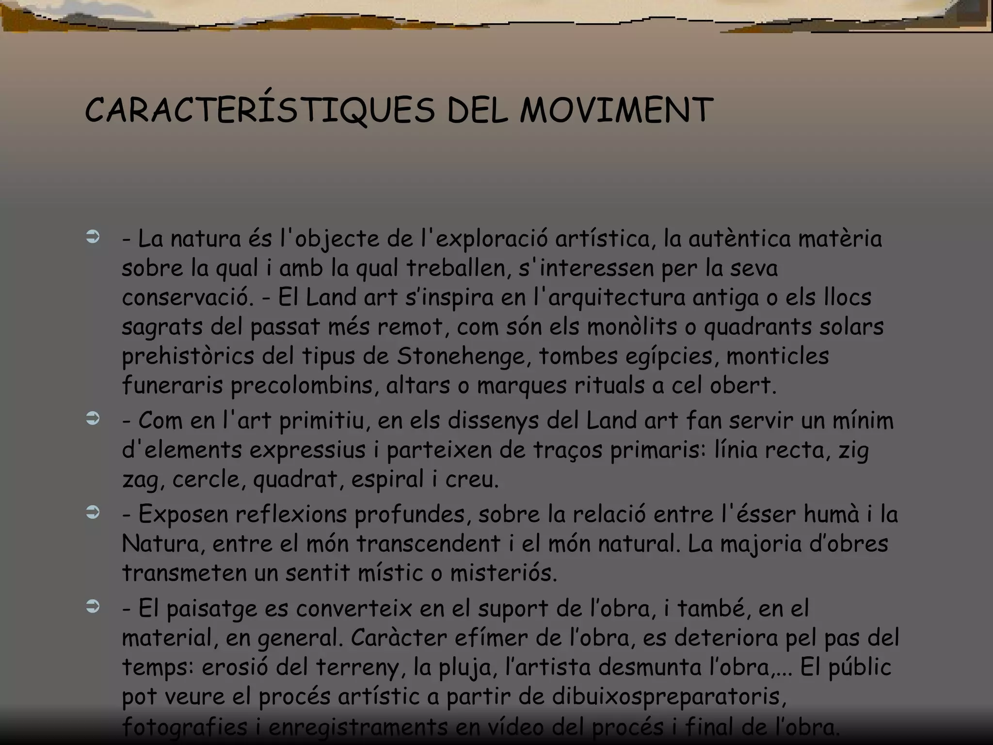 CARACTERÍSTIQUES DEL MOVIMENT - La natura és l'objecte de l'exploració artística, la autèntica matèria sobre la qual i amb la qual treballen, s'interessen per la seva conservació. - El Land art s’inspira en l'arquitectura antiga o els llocs sagrats del passat més remot, com són els monòlits o quadrants solars prehistòrics del tipus de Stonehenge, tombes egípcies, monticles funeraris precolombins, altars o marques rituals a cel obert.  - Com en l'art primitiu, en els dissenys del Land art fan servir un mínim d'elements expressius i parteixen de traços primaris: línia recta, zig zag, cercle, quadrat, espiral i creu. - Exposen reflexions profundes, sobre la relació entre l'ésser humà i la Natura, entre el món transcendent i el món natural. La majoria d’obres transmeten un sentit místic o misteriós. - El paisatge es converteix en el suport de l’obra, i també, en el material, en general. Caràcter efímer de l’obra, es deteriora pel pas del temps: erosió del terreny, la pluja, l’artista desmunta l’obra,... El públic pot veure el procés artístic a partir de dibuixospreparatoris, fotografies i enregistraments en vídeo del procés i final de l’obra.   