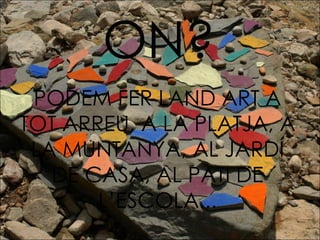 ON? PODEM FER LAND ART A TOT ARREU, A LA PLATJA, A LA MUNTANYA, AL JARDÍ DE CASA, AL PATI DE L’ESCOLA... 