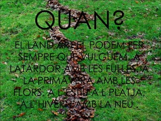 QUAN? EL LAND ART EL PODEM FER SEMPRE QUE VULGUEM, A LATARDOR AMB LES FULLES, A LA PRIMAVERA AMB LES FLORS, A L’ESTIU A L PLATJA, A L’HIVERN AMB LA NEU . 