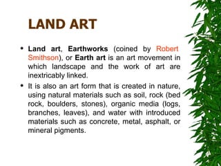 LAND ART
   Land art, Earthworks (coined by Robert
    Smithson), or Earth art is an art movement in
    which landscape and the work of art are
    inextricably linked.
   It is also an art form that is created in nature,
    using natural materials such as soil, rock (bed
    rock, boulders, stones), organic media (logs,
    branches, leaves), and water with introduced
    materials such as concrete, metal, asphalt, or
    mineral pigments.
 