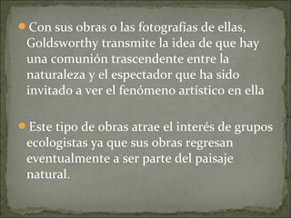 Con sus obras o las fotografías de ellas,
 Goldsworthy transmite la idea de que hay
 una comunión trascendente entre la
 naturaleza y el espectador que ha sido
 invitado a ver el fenómeno artístico en ella

Este tipo de obras atrae el interés de grupos
 ecologistas ya que sus obras regresan
 eventualmente a ser parte del paisaje
 natural.
 