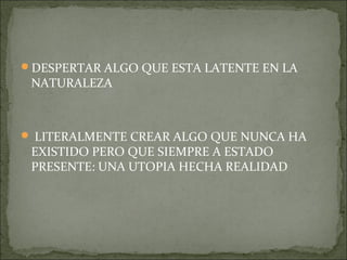 DESPERTAR ALGO QUE ESTA LATENTE EN LA
 NATURALEZA



 LITERALMENTE CREAR ALGO QUE NUNCA HA
 EXISTIDO PERO QUE SIEMPRE A ESTADO
 PRESENTE: UNA UTOPIA HECHA REALIDAD
 