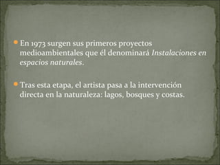 En 1973 surgen sus primeros proyectos
 medioambientales que él denominará Instalaciones en
 espacios naturales.

Tras esta etapa, el artista pasa a la intervención
 directa en la naturaleza: lagos, bosques y costas.
 