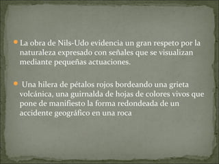 La obra de Nils-Udo evidencia un gran respeto por la
 naturaleza expresado con señales que se visualizan
 mediante pequeñas actuaciones.

 Una hilera de pétalos rojos bordeando una grieta
 volcánica, una guirnalda de hojas de colores vivos que
 pone de manifiesto la forma redondeada de un
 accidente geográfico en una roca
 