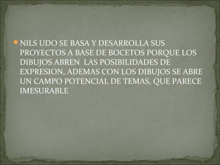 NILS UDO SE BASA Y DESARROLLA SUS
 PROYECTOS A BASE DE BOCETOS PORQUE LOS
 DIBUJOS ABREN LAS POSIBILIDADES DE
 EXPRESION, ADEMAS CON LOS DIBUJOS SE ABRE
 UN CAMPO POTENCIAL DE TEMAS, QUE PARECE
 IMESURABLE
 