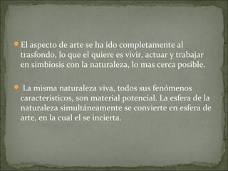 El aspecto de arte se ha ido completamente al
 trasfondo, lo que el quiere es vivir, actuar y trabajar
 en simbiosis con la naturaleza, lo mas cerca posible.

 La misma naturaleza viva, todos sus fenómenos
 característicos, son material potencial. La esfera de la
 naturaleza simultáneamente se convierte en esfera de
 arte, en la cual el se incierta.
 
