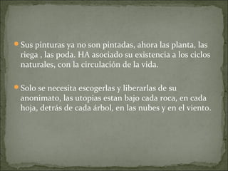 Sus pinturas ya no son pintadas, ahora las planta, las
 riega , las poda. HA asociado su existencia a los ciclos
 naturales, con la circulación de la vida.

Solo se necesita escogerlas y liberarlas de su
 anonimato, las utopias estan bajo cada roca, en cada
 hoja, detrás de cada árbol, en las nubes y en el viento.
 