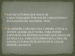 LAS ESCULTURAS QUE HACIA SE
 CARACTERIZABAN POR HACER VARIACIONES Y
 EVOLUCION DEL MATERIAL VIVO.

 EL SIEMPRE CARGABA UNA CAMARA CON EL A
 DONDE QUIERA QUE FUERA, PARA PODER
 CAPTURAR LAS MODIFICACIONES QUE HACIA EN
 LA PELICULA, PARA DOCUMENTAR LA VIDA DE
 LAS ESCULTURAS DE PLANTAS EN EL LUGAR
 DONDE LAS HACIA
 